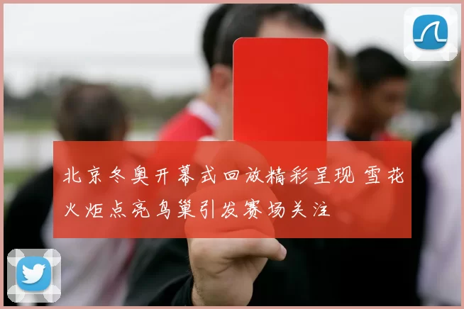 北京冬奥开幕式回放精彩呈现 雪花火炬点亮鸟巢引发赛场关注