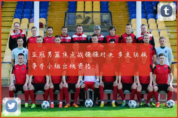 亚冠男篮焦点战强强对决 多支劲旅争夺小组出线资格