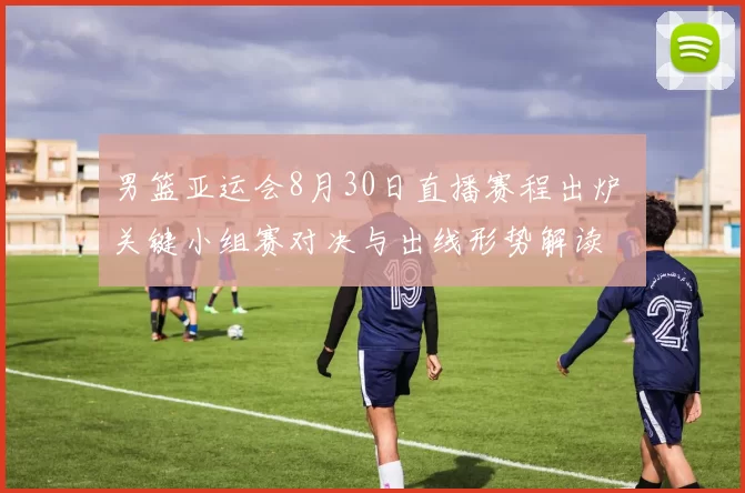 男篮亚运会8月30日直播赛程出炉 关键小组赛对决与出线形势解读