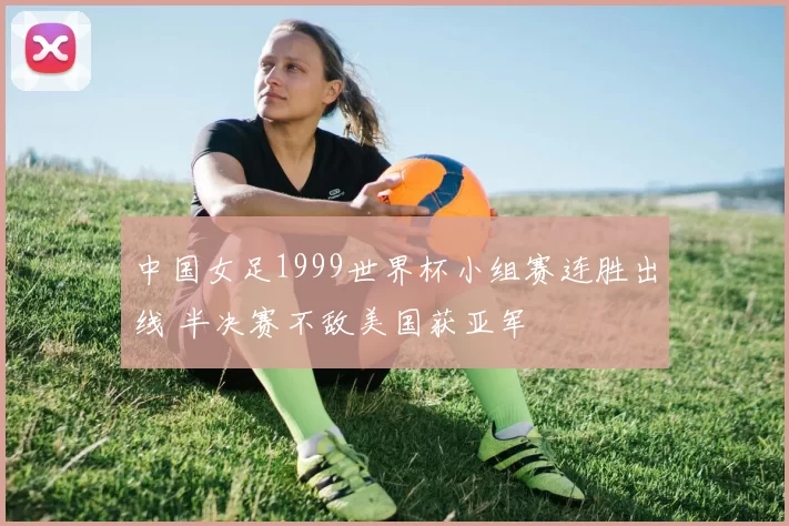 中国女足1999世界杯小组赛连胜出线 半决赛不敌美国获亚军