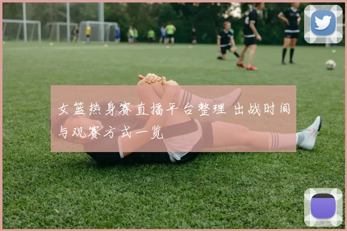 女篮热身赛直播平台整理 出战时间与观赛方式一览