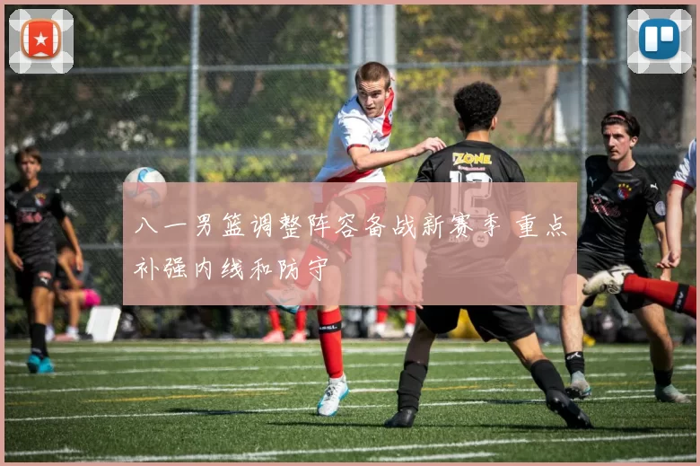 八一男篮调整阵容备战新赛季 重点补强内线和防守