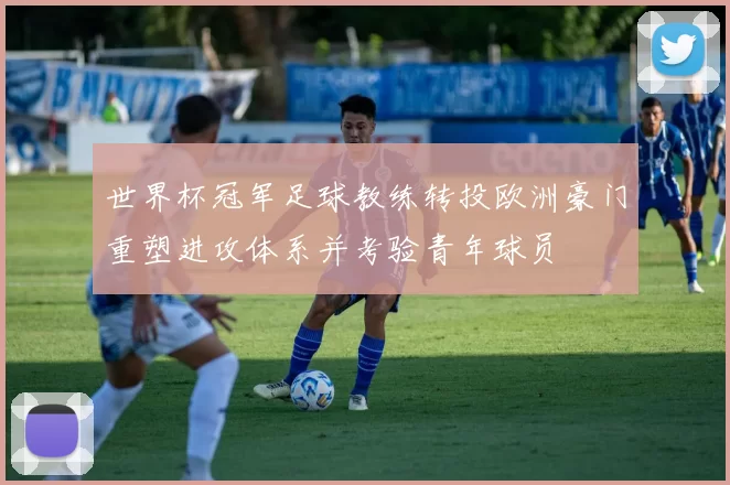 世界杯冠军足球教练转投欧洲豪门重塑进攻体系并考验青年球员