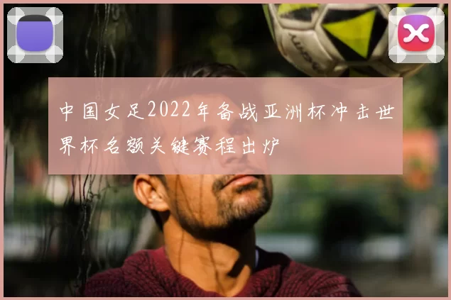 中国女足2022年备战亚洲杯冲击世界杯名额关键赛程出炉