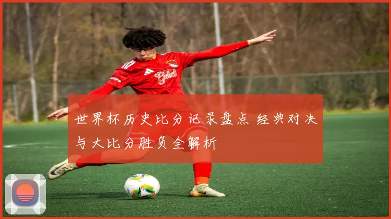 世界杯历史比分记录盘点 经典对决与大比分胜负全解析