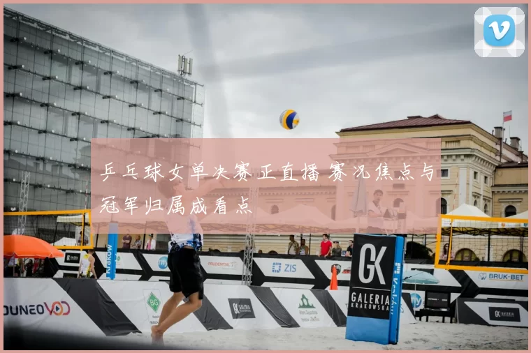 乒乓球女单决赛正直播 赛况焦点与冠军归属成看点