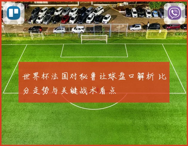 世界杯法国对秘鲁让球盘口解析 比分走势与关键战术看点