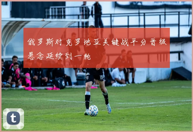 俄罗斯对克罗地亚关键战平分晋级悬念延续到一轮