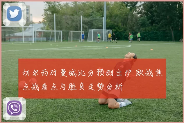切尔西对曼城比分预测出炉 欧战焦点战看点与胜负走势分析