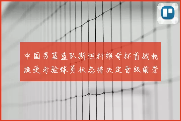 中国男篮蓝队斯坦科维奇杯首战轮换受考验球员状态将决定晋级前景