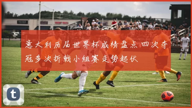 意大利历届世界杯成绩盘点 四次夺冠多次折戟小组赛走势起伏