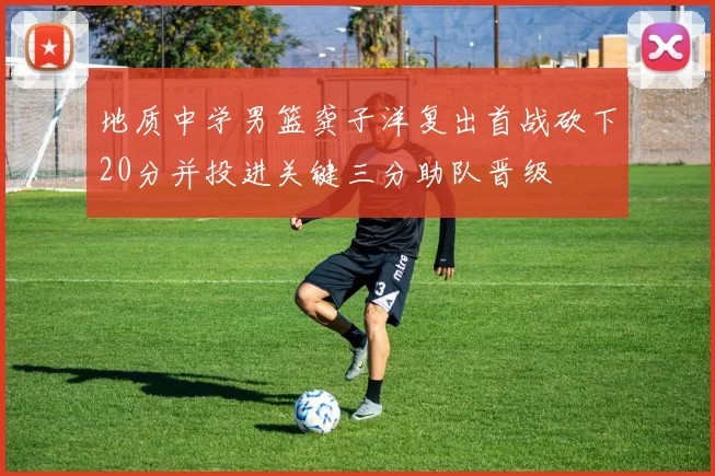 地质中学男篮龚子洋复出首战砍下20分并投进关键三分助队晋级