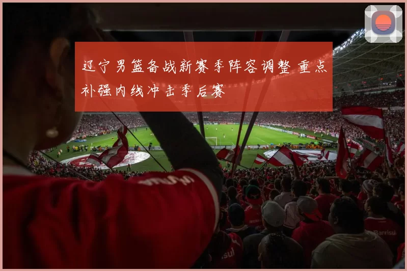 辽宁男篮备战新赛季阵容调整 重点补强内线冲击季后赛