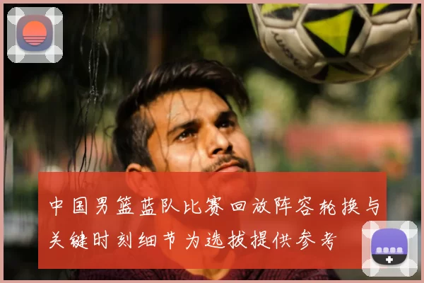 中国男篮蓝队比赛回放阵容轮换与关键时刻细节为选拔提供参考