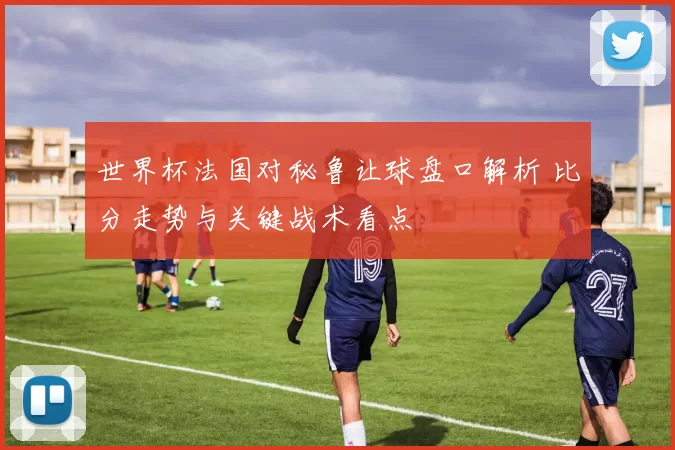 世界杯法国对秘鲁让球盘口解析 比分走势与关键战术看点