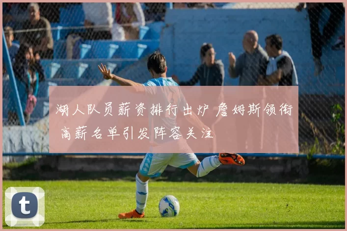 湖人队员薪资排行出炉 詹姆斯领衔 高薪名单引发阵容关注