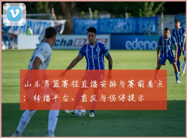 山东男篮赛程直播安排与赛前看点：转播平台、首发与伤停提示