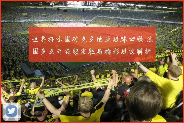 世界杯法国对克罗地亚进球回顾 法国多点开花锁定胜局精彩进攻解析