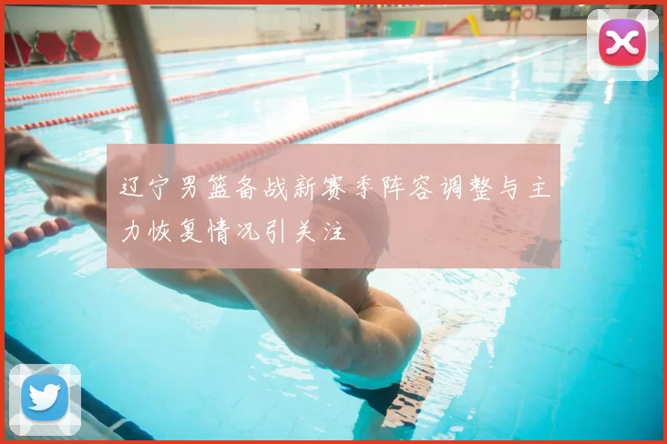 辽宁男篮备战新赛季阵容调整与主力恢复情况引关注