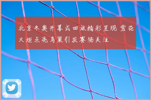 北京冬奥开幕式回放精彩呈现 雪花火炬点亮鸟巢引发赛场关注
