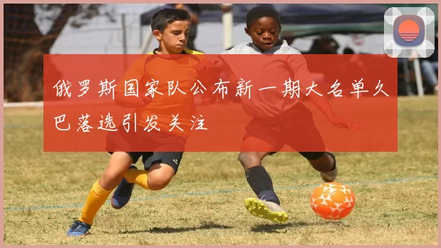 俄罗斯国家队公布新一期大名单久巴落选引发关注