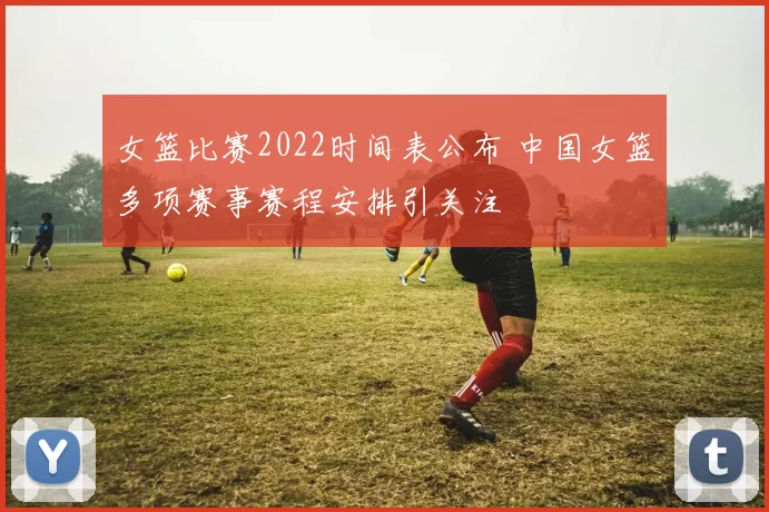 女篮比赛2022时间表公布 中国女篮多项赛事赛程安排引关注