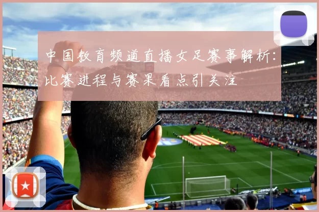 中国教育频道直播女足赛事解析：比赛进程与赛果看点引关注
