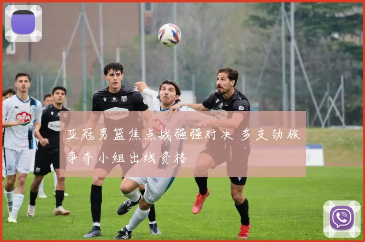 亚冠男篮焦点战强强对决 多支劲旅争夺小组出线资格