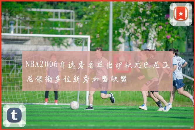 NBA2006年选秀名单出炉状元巴尼亚尼领衔多位新秀加盟联盟