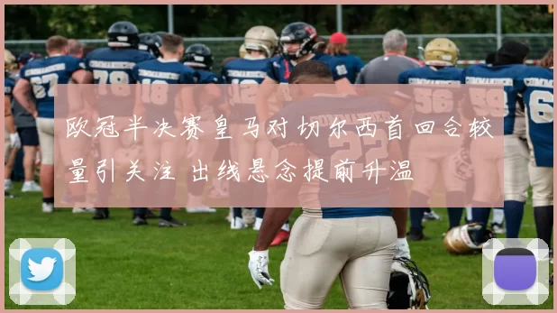 欧冠半决赛皇马对切尔西首回合较量引关注 出线悬念提前升温