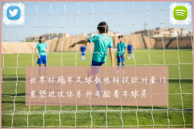 世界杯冠军足球教练转投欧洲豪门重塑进攻体系并考验青年球员