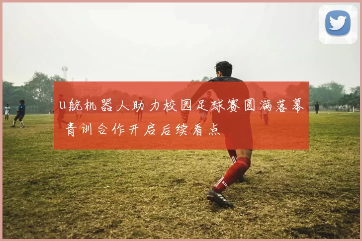 u航机器人助力校园足球赛圆满落幕 青训合作开启后续看点