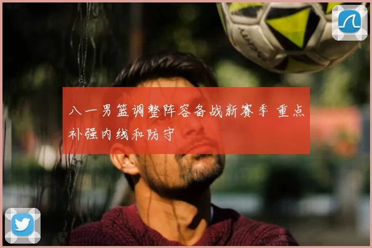 八一男篮调整阵容备战新赛季 重点补强内线和防守