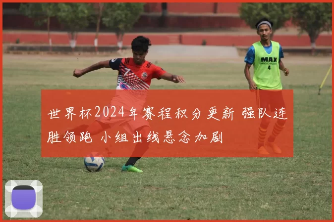 世界杯2024年赛程积分更新 强队连胜领跑 小组出线悬念加剧