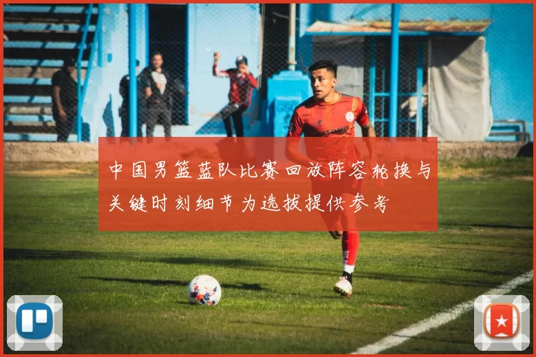 中国男篮蓝队比赛回放阵容轮换与关键时刻细节为选拔提供参考