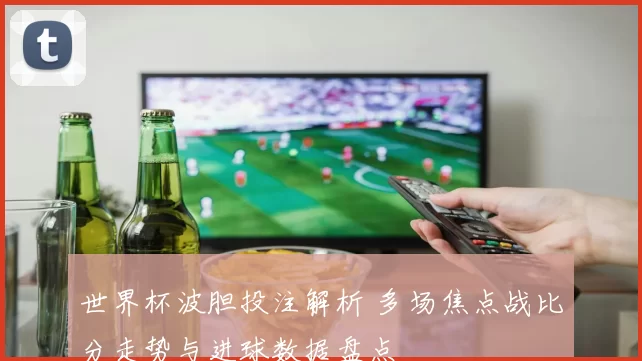世界杯波胆投注解析 多场焦点战比分走势与进球数据盘点