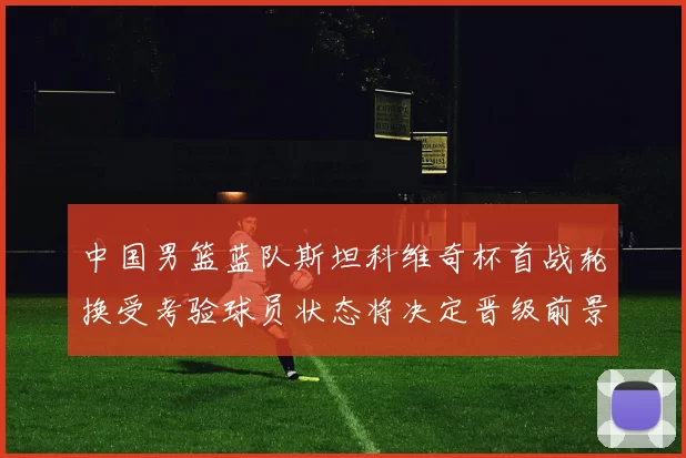 中国男篮蓝队斯坦科维奇杯首战轮换受考验球员状态将决定晋级前景