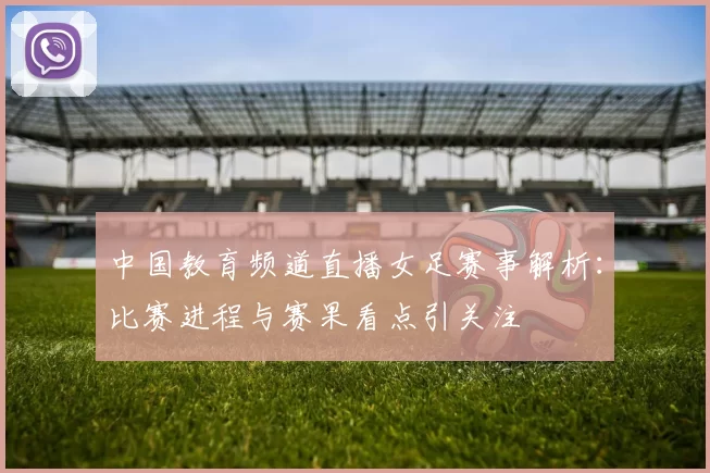 中国教育频道直播女足赛事解析：比赛进程与赛果看点引关注